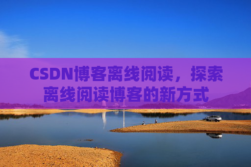 CSDN博客离线阅读,探索离线阅读博客的新方式 CSDN博客离线阅读,探索离线阅读博客的新方式